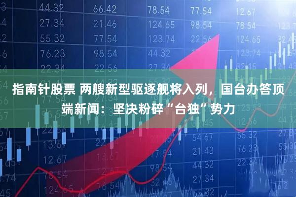 指南针股票 两艘新型驱逐舰将入列，国台办答顶端新闻：坚决粉碎“台独”势力