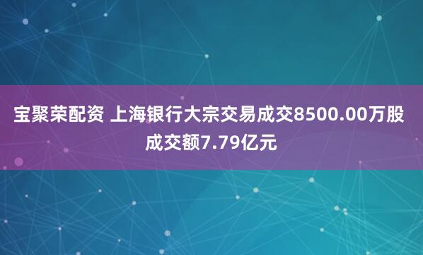 宝聚荣配资 上海银行大宗交易成交8500.00万股 成交额7.79亿元