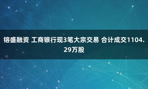 镕盛融资 工商银行现3笔大宗交易 合计成交1104.29万股