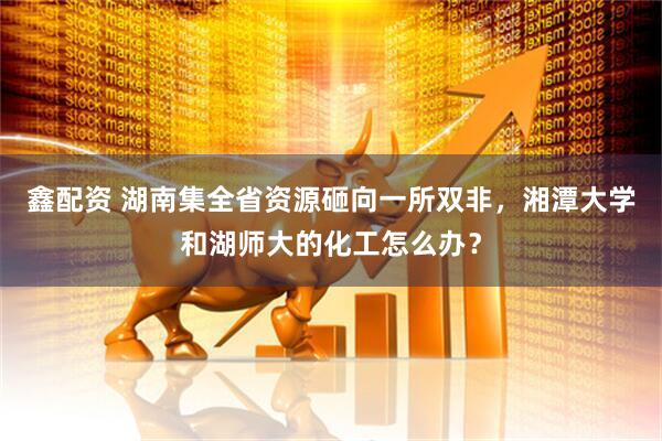 鑫配资 湖南集全省资源砸向一所双非，湘潭大学和湖师大的化工怎么办？