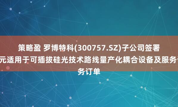策略盈 罗博特科(300757.SZ)子公司签署6亿元适用于可插拔硅光技术路线量产化耦合设备及服务订单