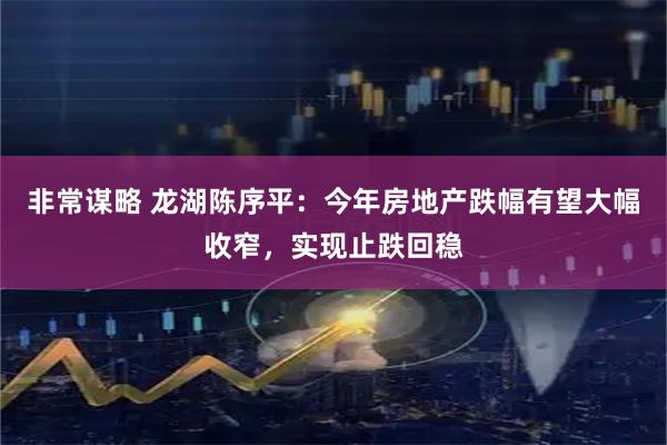 非常谋略 龙湖陈序平：今年房地产跌幅有望大幅收窄，实现止跌回稳