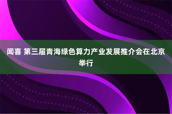 闻喜 第三届青海绿色算力产业发展推介会在北京举行