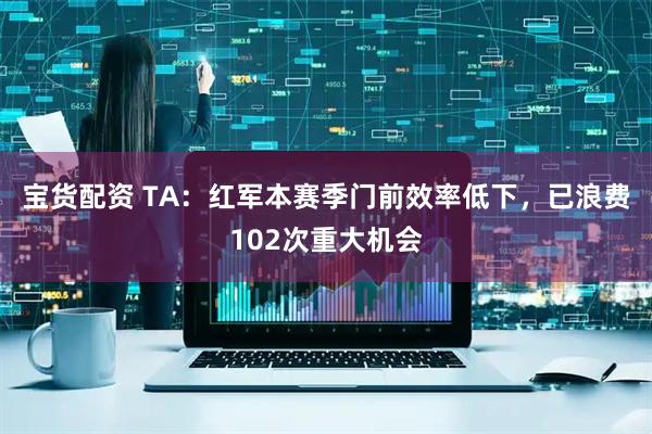 宝货配资 TA：红军本赛季门前效率低下，已浪费102次重大机会