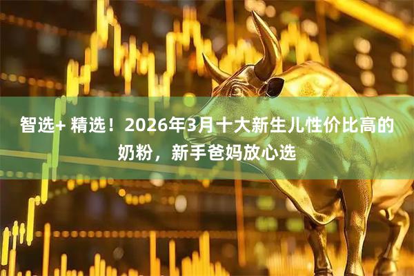 智选+ 精选！2026年3月十大新生儿性价比高的奶粉，新手爸妈放心选