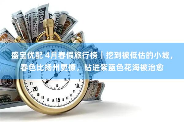 盛宝优配 4月春假旅行榜｜挖到被低估的小城，春色比扬州更撩，钻进紫蓝色花海被治愈