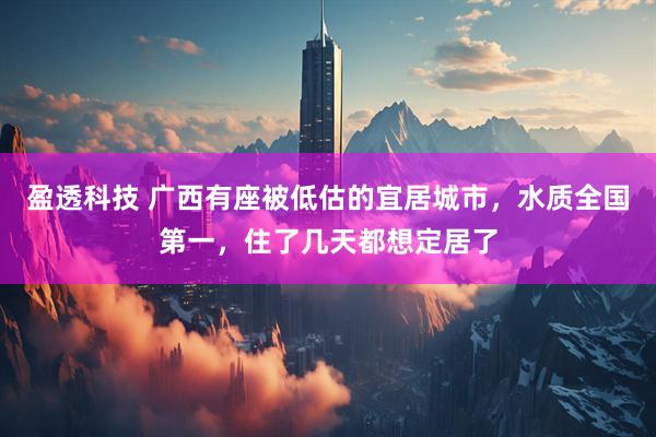 盈透科技 广西有座被低估的宜居城市，水质全国第一，住了几天都想定居了