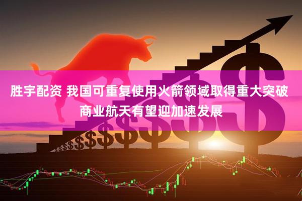 胜宇配资 我国可重复使用火箭领域取得重大突破 商业航天有望迎加速发展