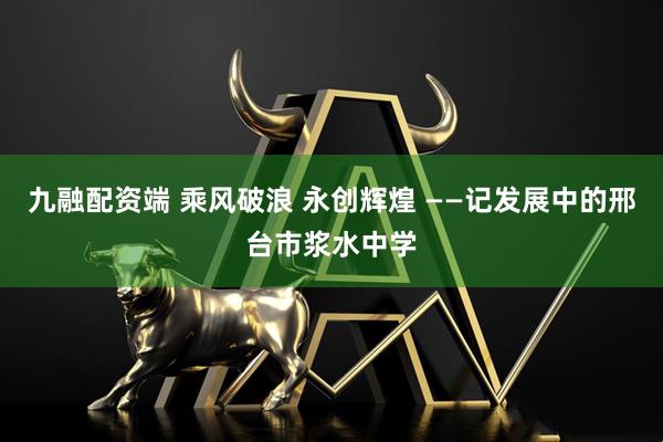 九融配资端 乘风破浪 永创辉煌 ——记发展中的邢台市浆水中学