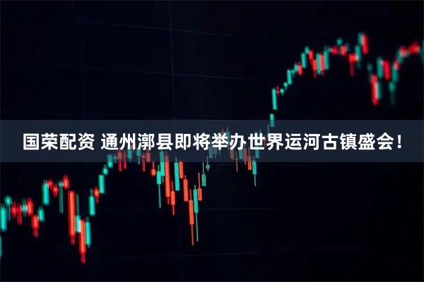 国荣配资 通州漷县即将举办世界运河古镇盛会！