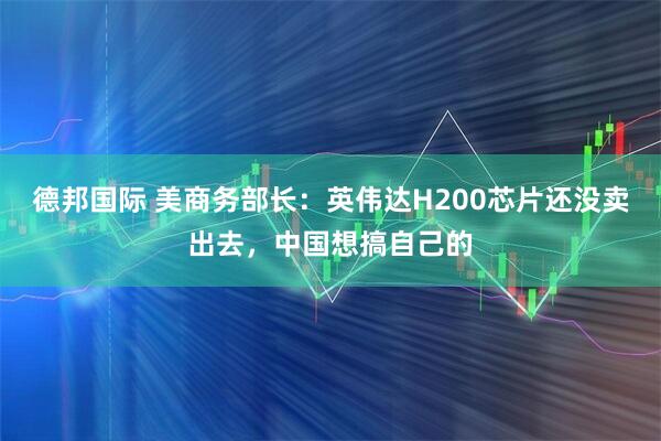 德邦国际 美商务部长：英伟达H200芯片还没卖出去，中国想搞自己的