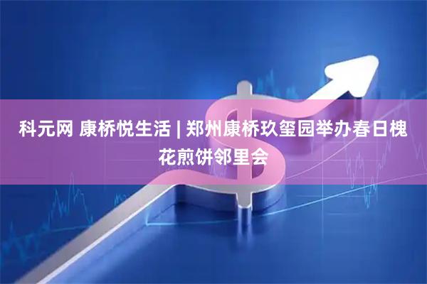 科元网 康桥悦生活 | 郑州康桥玖玺园举办春日槐花煎饼邻里会