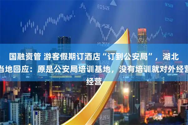 国融资管 游客假期订酒店“订到公安局”，湖北当地回应：原是公安局培训基地，没有培训就对外经营
