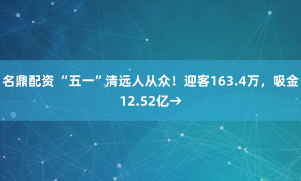 名鼎配资 “五一”清远人从众！迎客163.4万，吸金12.52亿→