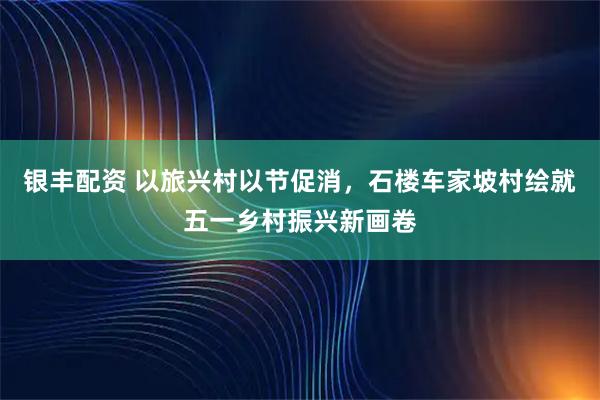 银丰配资 以旅兴村以节促消，石楼车家坡村绘就五一乡村振兴新画卷
