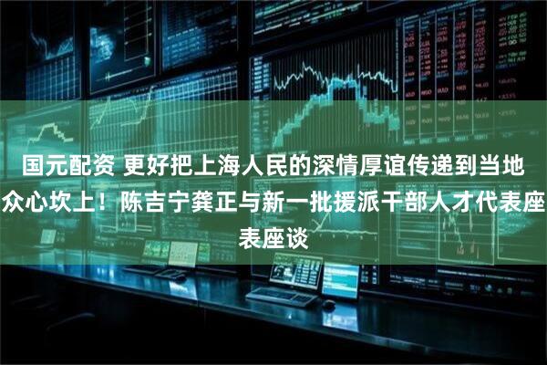国元配资 更好把上海人民的深情厚谊传递到当地群众心坎上！陈吉宁龚正与新一批援派干部人才代表座谈