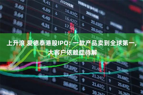 上升浪 爱德泰港股IPO: 一款产品卖到全球第一, 大客户依赖症待解