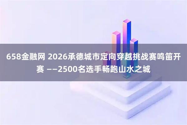 658金融网 2026承德城市定向穿越挑战赛鸣笛开赛 ——2500名选手畅跑山水之城