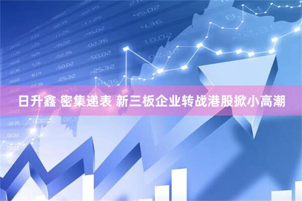 日升鑫 密集递表 新三板企业转战港股掀小高潮