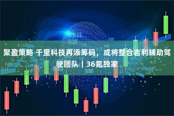 聚盈策略 千里科技再添筹码，或将整合吉利辅助驾驶团队｜36氪独家