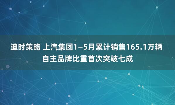 迪时策略 上汽集团1—5月累计销售165.1万辆 自主品牌比重首次突破七成