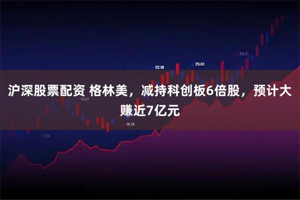 沪深股票配资 格林美，减持科创板6倍股，预计大赚近7亿元