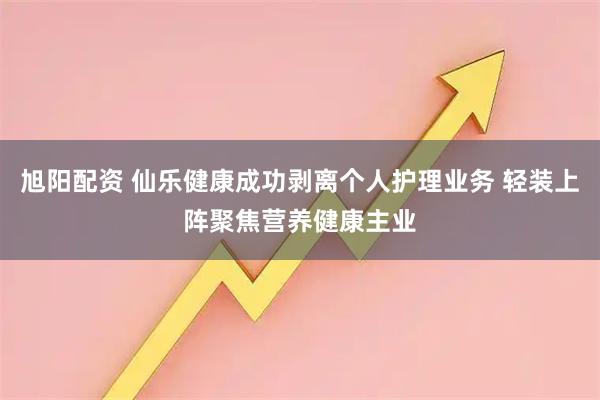 旭阳配资 仙乐健康成功剥离个人护理业务 轻装上阵聚焦营养健康主业