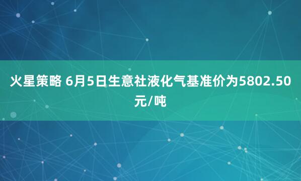 火星策略 6月5日生意社液化气基准价为5802.50元/吨