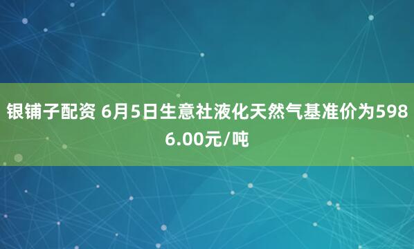 银铺子配资 6月5日生意社液化天然气基准价为5986.00元/吨