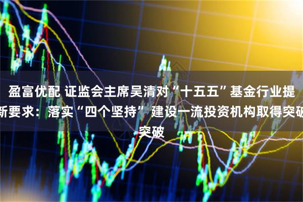 盈富优配 证监会主席吴清对“十五五”基金行业提新要求：落实“四个坚持” 建设一流投资机构取得突破