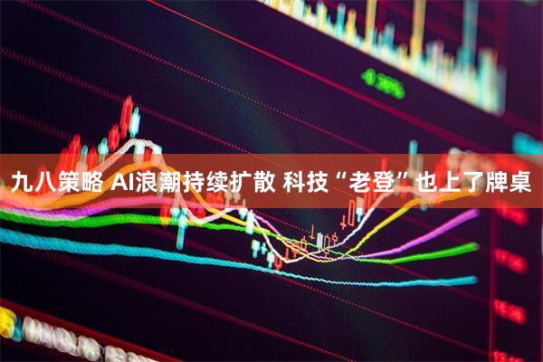 九八策略 AI浪潮持续扩散 科技“老登”也上了牌桌