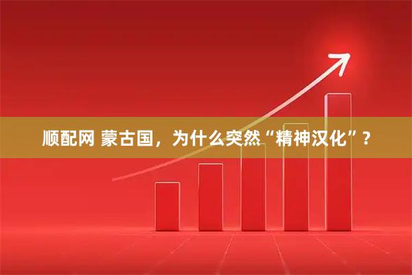 顺配网 蒙古国，为什么突然“精神汉化”？