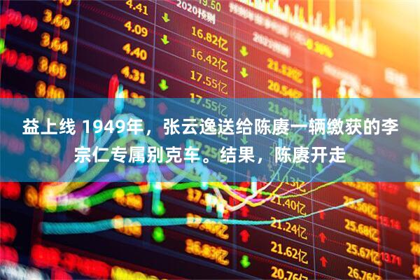益上线 1949年，张云逸送给陈赓一辆缴获的李宗仁专属别克车。结果，陈赓开走