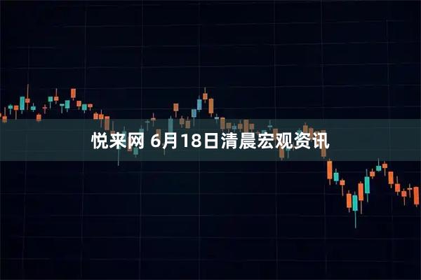 悦来网 6月18日清晨宏观资讯