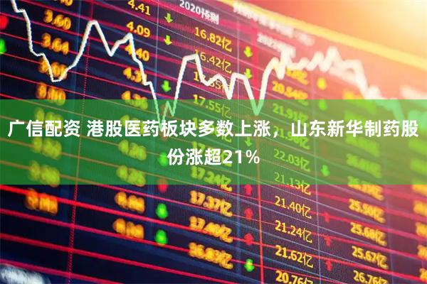 广信配资 港股医药板块多数上涨，山东新华制药股份涨超21%