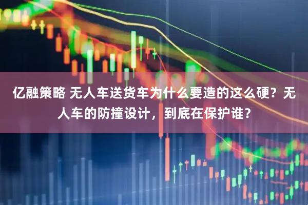 亿融策略 无人车送货车为什么要造的这么硬？无人车的防撞设计，到底在保护谁？