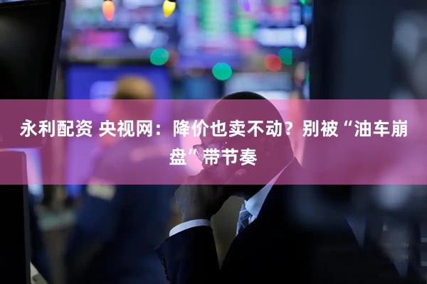永利配资 央视网：降价也卖不动？别被“油车崩盘”带节奏