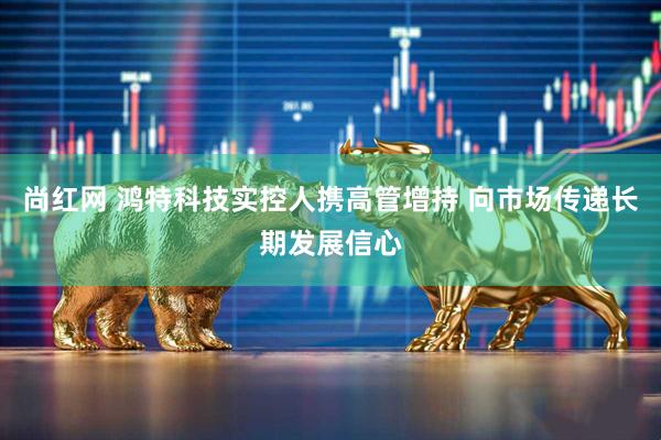 尚红网 鸿特科技实控人携高管增持 向市场传递长期发展信心