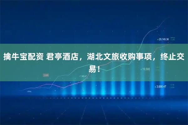 擒牛宝配资 君亭酒店，湖北文旅收购事项，终止交易！
