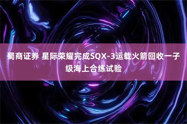 蜀商证券 星际荣耀完成SQX-3运载火箭回收一子级海上合练试验