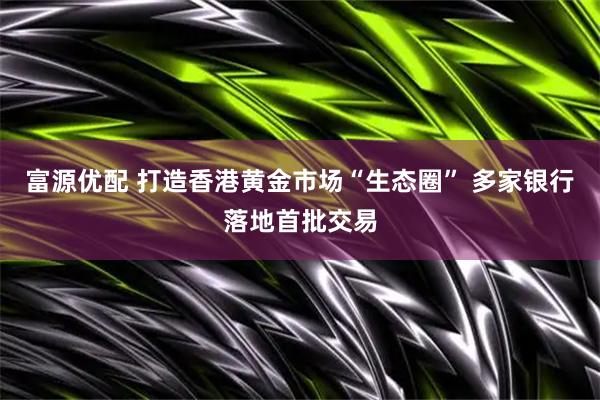 富源优配 打造香港黄金市场“生态圈” 多家银行落地首批交易