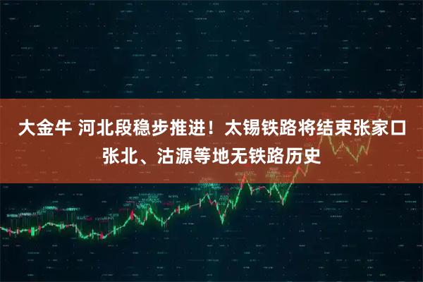 大金牛 河北段稳步推进！太锡铁路将结束张家口张北、沽源等地无铁路历史