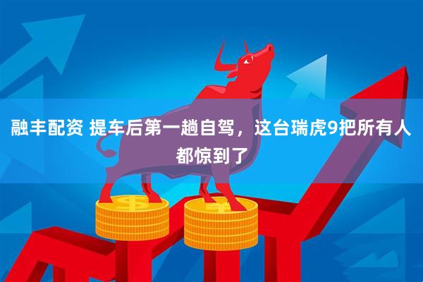 融丰配资 提车后第一趟自驾，这台瑞虎9把所有人都惊到了