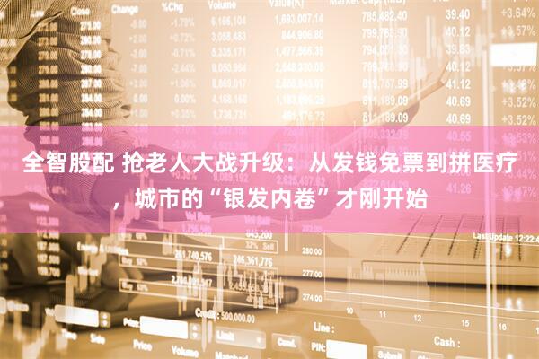 全智股配 抢老人大战升级:从发钱免票到拼医疗,城市的“银发内卷”才刚开始