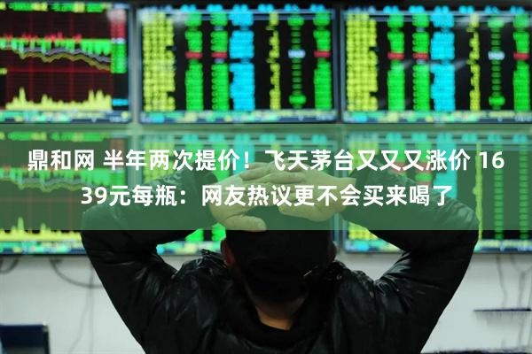 鼎和网 半年两次提价！飞天茅台又又又涨价 1639元每瓶：网友热议更不会买来喝了