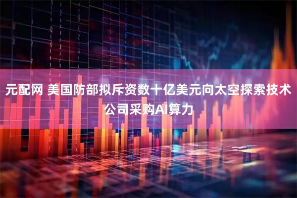 元配网 美国防部拟斥资数十亿美元向太空探索技术公司采购AI算力