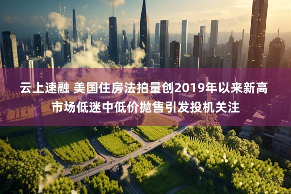 云上速融 美国住房法拍量创2019年以来新高 市场低迷中低价抛售引发投机关注