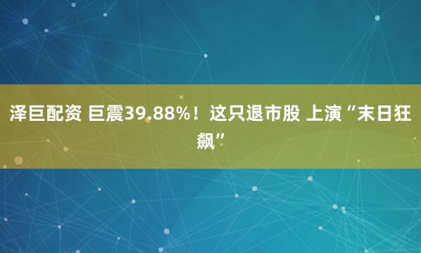 泽巨配资 巨震39.88%!这只退市股 上演“末日狂飙”