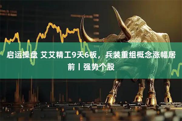 启运操盘 艾艾精工9天6板，兵装重组概念涨幅居前丨强势个股