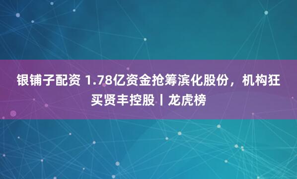 银铺子配资 1.78亿资金抢筹滨化股份,机构狂买贤丰控股丨龙虎榜